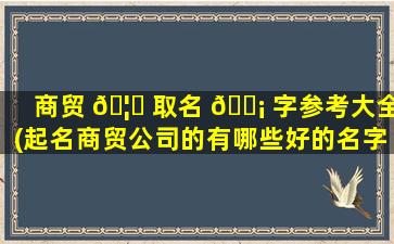 商贸 🦅 取名 🐡 字参考大全(起名商贸公司的有哪些好的名字)